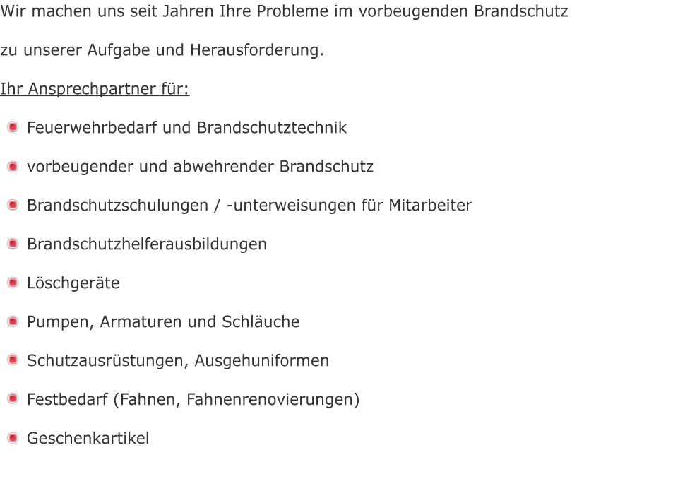 Wir machen uns seit Jahren Ihre Probleme im vorbeugenden Brandschutz  zu unserer Aufgabe und Herausforderung.  Ihr Ansprechpartner für:  Feuerwehrbedarf und Brandschutztechnik  vorbeugender und abwehrender Brandschutz  Brandschutzschulungen / -unterweisungen für Mitarbeiter  Brandschutzhelferausbildungen  Löschgeräte  Pumpen, Armaturen und Schläuche  Schutzausrüstungen, Ausgehuniformen  Festbedarf (Fahnen, Fahnenrenovierungen)  Geschenkartikel